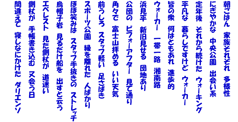  朝ごはん　家族それぞれ　多様性   にぎやかな　中央公園　出会い系   定年後　それから続けた　ウォーキング   平凡な　暮らしですけど　ウォーカー   皆の衆　何はともあれ　進歩的   ウォーカー　一帯一路　湘南路   浜見平　新旧見せる　団地あり   公団の　ビフォーアフター　見て通り   角々で　富士山拝める　いい天気   前うしろ　スタッフ軽い　足さばき   スポーツ公園　縁を離れた　人ばかり   ほほ笑みは　スタッフ手抜きの　ストレッチ   烏帽子岩　見るだけ船を　出すと云う   エベレスト　見た側杖が　道迷い   側杖が　手帳書き込む　又会う日   間違えて　寝しなにかけた　ダリエンソ  