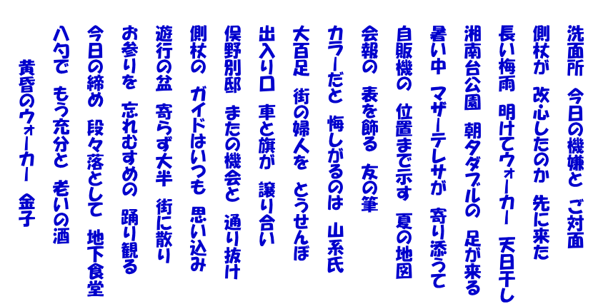   　　洗面所　今日の機嫌と　ご対面   　　側杖が　改心したのか　先に来た   　　長い梅雨　明けてウォーカー　天日干し   　　湘南台公園　朝夕ダブルの　足が来る   　　暑い中　マザーテレサが　寄り添うて   　　自販機の　位置まで示す　夏の地図   　　会報の　表を飾る　友の筆   　　カラーだと　悔しがるのは　山系氏   　　大百足　街の婦人を　とうせんぼ   　　出入り口　車と旗が　譲り合い   　　俣野別邸　またの機会と　通り抜け   　　側杖の　ガイドはいつも　思い込み   　　遊行の盆　寄らず大半　街に散り   　　お参りを　忘れむすめの　踊り観る   　　今日の締め　段々落として　地下食堂   　　八勺で　もう充分と　老いの酒   　　　　　黄昏のウォーカー　金子  