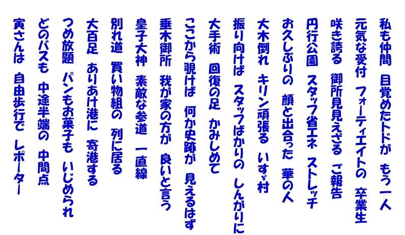  　　私も仲間　目覚めたトドが　もう一人   　　元気な受付　フォーティエイトの　卒業生   　　咲き誇る　御所見見えざる　ご報告   　　円行公園　スタッフ省エネ　ストレッチ   　　お久しぶりの　顔と出合った　華の人   　　大木倒れ　キリン頑張る　いすゞ村   　　振り向けば　スタッフばかりの　しんがりに   　　大手術　回復の足　かみしめて   　　ここから覗けば　何か史跡が　見えるはず   　　垂木御所　我が家の方が　良いと言う   　　皇子大神　素敵な参道　一直線   　　別れ道　買い物組の　列に居る   　　大百足　ありあけ港に　寄港する   　　つめ放題　パンもお菓子も　いじめられ   　　どのバスも　中途半端の　中間点   　　寅さんは　自由歩行で　レポーター 