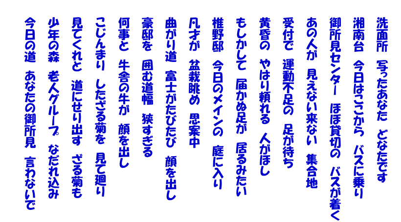  　　洗面所　写ったあなた　どなたです   　　湘南台　今日はここから　バスに乗り   　　御所見センター　ほぼ貸切の　バスが着く   　　あの人が　見えない来ない　集合地   　　受付で　運動不足の　足が待ち   　　黄昏の　やはり頼れる　人がほし   　　もしかして　届かぬ足が　居るみたい   　　椎野邸　今日のメインの　庭に入り   　　凡才が　盆栽眺め　思案中   　　曲がり道　富士がたびたび　顔を出し   　　豪邸を　囲む道幅　狭すぎる   　　何事と　牛舎の牛が　顔を出し   　　こじんまり　したざる菊を　見て廻り   　　見てくれと　道にせり出す　ざる菊も   　　少年の森　老人グループ　なだれ込み   　　今日の道　あなたの御所見　言わないで  