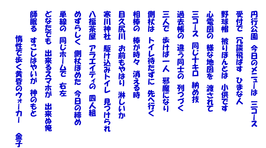 　　 　　円行公園　今日のメニューは　三コース   　　受付で　冗談飛ばす　ひまな人   　　野球帽　被りほんとは　小供です   　　心電図の　様な地図を　渡されて   　　三コース　同じ十キロ　納め技   　　過去帳の　違う同士の　列つづく   　　三人で　歩けば一人　邪魔になり   　　側杖は　トイレ待たずに　先へ行く   　　相棒の　棒が時々　消える時   　　目久尻川　お前もやはり　淋しいか   　　寒川神社　駆け込みトイレ　見つけられ   　　八福茶屋　アラエイティの　四人組   　　めずらしく　側杖ほめた　今日の締め   　　単線の　同じホームで　右左   　　どなたでも　出来るスマホが　出来ぬ俺   　　師眠る　すこしはやいが　神のもと   　　　　　　　惰性で歩く黄昏のウォーカー　　金子  　　