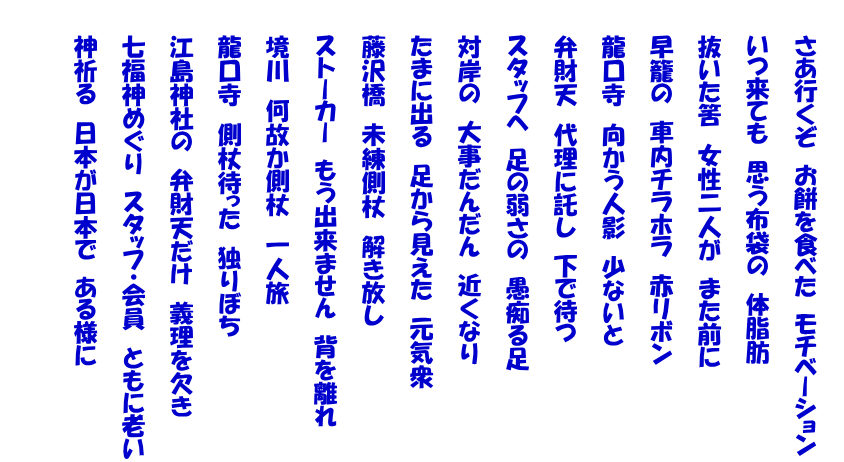 　　 　　さあ行くぞ　お餅を食べた　モチベーション   　　いつ来ても　思う布袋の　体脂肪   　　抜いた筈　女性二人が　また前に   　　早籠の　車内チラホラ　赤リボン   　　龍口寺　向かう人影　少ないと   　　弁財天　代理に託し　下で待つ   　　スタッフへ　足の弱さの　愚痴る足   　　対岸の　大事だんだん　近くなり   　　たまに出る　足から見えた　元気衆   　　藤沢橋　未練側杖　解き放し   　　ストーカー　もう出来ません　背を離れ   　　境川　何故か側杖　一人旅   　　龍口寺　側杖待った　独りぼち   　　江島神社の　弁財天だけ　義理を欠き   　　七福神めぐり　スタッフ・会員　ともに老い   　　神祈る　日本が日本で　ある様に   　 　　