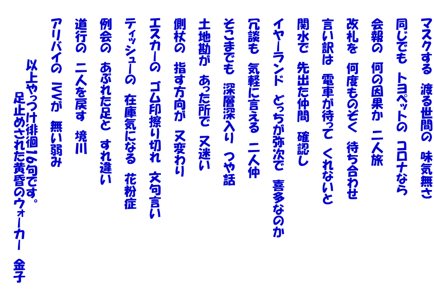 　　マスクする　渡る世間の　味気無さ   　　同じでも　トヨペットの　コロナなら   　　会報の　何の因果か　二人旅   　　改札を　何度ものぞく　待ち合わせ   　　言い訳は　電車が待って　くれないと   　　関水で　先出た仲間　確認し   　　イヤーランド　どっちが弥次で　喜多なのか   　　冗談も　気軽に言える　二人仲   　　そこまでも　深層深入り　つや話   　　土地勘が　あった所で　又迷い   　　側杖の　指す方向が　又変わり   　　エスカーの　ゴム印擦り切れ　文句言い   　　ティッシューの　在庫気になる　花粉症   　　例会の　あぶれた足と　すれ違い   　　道行の　二人を戻す　境川   　　アリバイの　IVVが　無い弱み   　　　　　　　以上やっつけ徘徊16句です。 　　　　　　　　　　　足止めされた黄昏のウォーカー　金子　　 