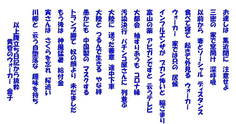 　 　　お達しは　集近閉に　注意せよ   　　三蜜の　家で窓開け　深呼吸   　　以前から　妻とソーシャル　ディスタンス   　　食べて寝て　起きて外見る　ウォーカー   　　ウォーカー　家では只の　居候   　　インフルエンザが　ブカン怖いと　縮こまり   　　富山の薬　アビガンですと　云うテレビ   　　大都会　袖すりあうも　コロナ縁   　　汚染決行　パチンコ屋さんに　列並ぶ   　　大陸に　送った善意　途中下車   　　大陸と　つるんで生きる　やな絆   　　愚かにも　中国製の　マスクする   　　トランプ勝て　奴の顔より　未だましだ   　　もう後は　神風猛暑　給付金   　　寅さんは　さくらを忘れ　桜追い   　　川柳と　云う自堕落な　趣味を持ち     　　　　　以上腹立ち日記から抜粋 　　　　　　　　　黄昏のウォーカー　金子 