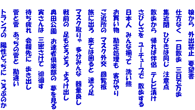 　　娘から　外出禁止　要望書      　　仕方なく　一日散歩　三日で万歩  　　集近閉　ひびきは同じ　注意点  　　散歩から　帰れば伴侶　テレビ漬け  　　さびしさを　ユーチューブで　散歩する  　　日本人　みんな揃って　洗い熊  　　お買い物　勘定処理も　客がやり  　　ご近所の　マスク外交　回覧板  　　旅に出ろ　来ては困ると　迷う足  　　マスク取りゃ　多分みんな　器量良し  　　戦前の　足もそろそろ　よろけ出し  　　奥田公園　お達者倶楽部の　夢を見る  　　寅さんは　三密さけて　徘徊す  　　待ち疲れ　会報先に　歩き出し  　　菅と菅　あっちの菅と　勘違い  　　トランプの　陽性どっちに　ころぶのか