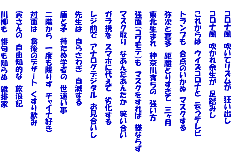 　　コロナ風　吹いてリズムが　狂い出し  　　コロナ風　吹かれ余生が　足踏みし  　　これからは　ウイズコロナと　云うテレビ  　　トランプも　合点のいかぬ　マスクする  　　弥次と喜多　距離とりすぎて　三ヶ月  　　東北生まれ　神奈川育ちの　強い方  　　強面（コワモテ）も　マスクをすれば　様ならず  　　マスク取り　なあんだあんたか　笑い合い  　　ガラ携を　スマホに代えて　劣化する  　　レジ前で　アナログデジタル　お見合いし  　　先生は　自らさわぎ　自滅する  　　盾と矛　持たぬ学者の　世迷い事  　　二階から　一度も降りず　チャイナ好き  　　対面は　食後のデザート　くすり飲み  　　寅さんの　自由知的な　放浪記  　　川柳も　俳句も知らぬ　雑排家