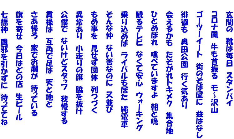 　　玄関の　靴は毎日　スタンバイ  　　コロナ風　牛も首振る　モ～沢山　　  　　ゴーツーイート　街のそば屋に　益はなし  　　徘徊も　奥田公園　行く気あり  　　会えるかも　たそがれトキメク　集合地  　　ひとめぼれ　喰べていますよ　朝と晩  　　観るテレビ　なくて安心　ウォーキング 　　 　　乗り込めば　ライバルも居た　縄電車 　　 　　そんな仲　ない筈なのに　又並び 　　 　　もめ事を　見せず団体　列つづく  　　異常あり　小走りの旗　脇を抜け  　　公僕で　ないけどスタッフ　我慢する  　　貫禄は　互角で足は　天と地と  　　さあ帰ろ　家でお燗が　待っている  　　旗を寄せ　今日はどの店　生ビール  　　七福神　風邪を引かずに　待っててね