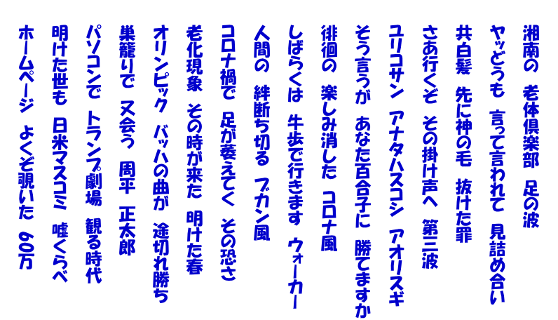      湘南の　老体倶楽部　足の波      ヤッどうも　言って言われて　見詰め合い      共白髪　先に神の毛　抜けた罪      さあ行くぞ　その掛け声へ　第三波      ユリコサン　アナタハスコシ　アオリスギ　      そう言うが　あなた百合子に　勝てますか      徘徊の　楽しみ消した　コロナ風      しばらくは　牛歩で行きます　ウォーカー      人間の　絆断ち切る　ブカン風      コロナ禍で　足が萎えてく　その恐さ      老化現象　その時が来た　明けた春      オリンピック　バッハの曲が　途切れ勝ち      巣籠りで　又会う　周平　正太郎      パソコンで　トランプ劇場　観る時代      明けた世も　日米マスコミ　嘘くらべ      ホームページ　よくぞ覗いた　60万 