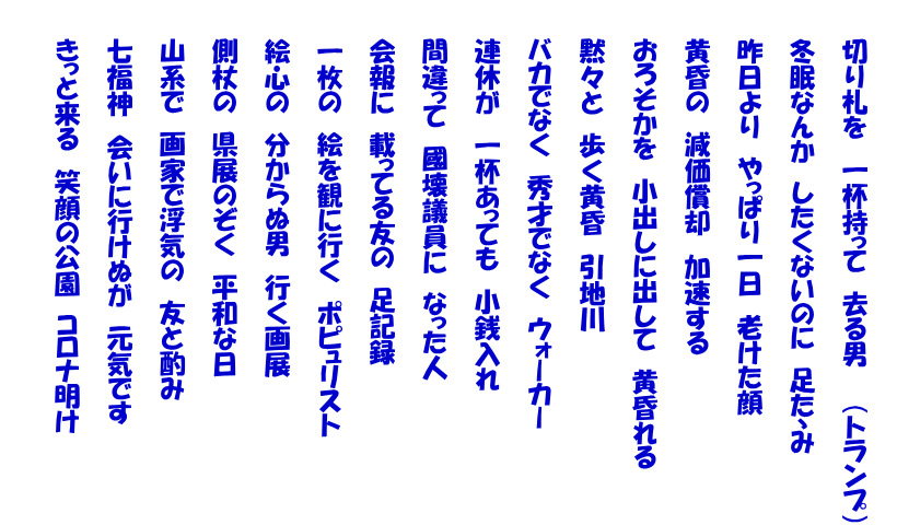 　　 　　切り札を　一杯持って　去る男　　（トランプ） 　　 　　冬眠なんか　したくないのに　足たゝみ  　　昨日より　やっぱり一日　老けた顔  　　黄昏の　減価償却　加速する  　　おろそかを　小出しに出して　黄昏れる  　　黙々と　歩く黄昏　引地川  　　バカでなく　秀才でなく　ウォーカー  　　連休が　一杯あっても　小銭入れ  　　間違って　國壊議員に　なった人　  　　会報に　載ってる友の　足記録  　　一枚の　絵を観に行く　ポピュリスト  　　絵心の　分からぬ男　行く画展  　　側杖の　県展のぞく　平和な日  　　山系で　画家で浮気の　友と酌み  　　七福神　会いに行けぬが　元気です  　　きっと来る　笑顔の公園　コロナ明け  