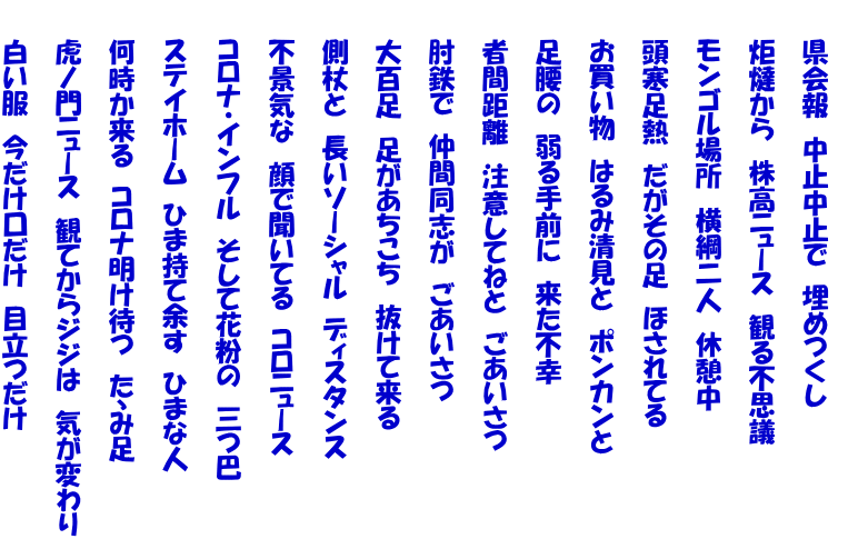 　　 　　県会報　中止中止で　埋めつくし  　　炬燵から　株高ニュース　観る不思議  　　モンゴル場所　横綱二人　休憩中  　　頭寒足熱　だがその足　ほされてる  　　お買い物　はるみ清見と　ポンカンと  　　足腰の　弱る手前に　来た不幸  　　者間距離　注意してねと　ごあいさつ  　　肘鉄で　仲間同志が　ごあいさつ  　　大百足　足があちこち　抜けて来る  　　側杖と　長いソーシャル　ディスタンス  　　不景気な　顔で聞いてる　コロニュース  　　コロナ・インフル　そして花粉の　三つ巴  　　ステイホーム　ひま持て余す　ひまな人　  　　何時か来る　コロナ明け待つ　たゝみ足  　　虎ノ門ニュース　観てからジジは　気が変わり  　　白い服　今だけ口だけ　目立つだけ