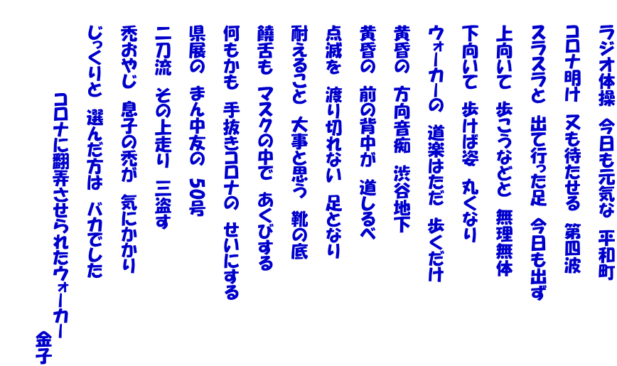 　　ラジオ体操　今日も元気な　平和町   　　コロナ明け　又も待たせる　第四波   　　スラスラと　出て行った足　今日も出ず   　　上向いて　歩こうなどと　無理無体   　　下向いて　歩けば姿　丸くなり   　　ウォーカーの　道楽はただ　歩くだけ   　　黄昏の　方向音痴　渋谷地下   　　黄昏の　前の背中が　道しるべ   　　点滅を　渡り切れない　足となり   　　耐えること　大事と思う　靴の底   　　饒舌も　マスクの中で　あくびする   　　何もかも　手抜きコロナの　せいにする   　　県展の　まん中友の　50号   　　二刀流　その上走り　三盗す   　　禿おやじ　息子の禿が　気にかかり   　　じっくりと　選んだ方は　バカでした   　　　　　　　　コロナに翻弄させられたウォーカー 　　　　　　　　　　　　　　　　　　　　　　　　　　　　　金子 　　 