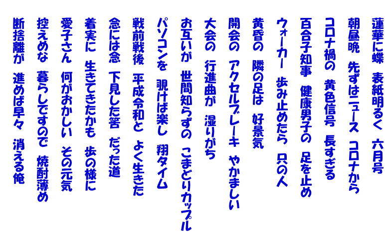 　　蓮華に蝶　表紙明るく　六月号  　　朝昼晩　先ずはニュース　コロナから  　　コロナ禍の　黄色信号　長すぎる  　　百合子知事　健康男子の　足を止め  　　ウォーカー　歩み止めたら　只の人  　　黄昏の　隣の足は　好景気  　　開会の　アクセルブレーキ　やかましい  　　大会の　行進曲が　湿りがち  　　お互いが　世間知らずの　こまどりカップル  　　パソコンを　覗けば楽し　翔タイム  　　戦前戦後　平成令和と　よく生きた  　　念には念　下見した筈　だった道  　　着実に　生きてきたかも　歩の様に  　　愛子さん　何がおかしい　その元気  　　控えめな　暮らしですので　焼酎薄め  　　断捨離が　進めば早々　消える俺 