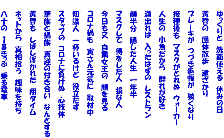 　　ゆっくりと　洗面使える　休みの日  　　黄昏の　団体散歩　遠ざかり 　　 　　ブレーキが　つづき歩幅が　狭くなり  　　接種後も　マスクがとれぬ　ウォーカー  　　人生の　小魚だから　群れが好き   　 　　酒出れば　入ったはずの　レストラン   　 　　顔半分　隠した人生　一年半   　 　　マスクして　得をした人　損な人   　 　　今日も又　自粛女王の　顔を見る   　 　　コロナ禍も　寅さん元気に　取材中   　 　　知識人　一杯いるけど　役立たず  　　スタッフの　コロナに負けぬ　心技体 　　 　　華族と禍族　真逆の付き合い　なんとする 　　 　　黄昏も　しばし浮かれた　翔タイム 　　 　　ネットから　真相拾う　趣味を持ち 　　 　　八十の　１８きっぷ　乗る電車