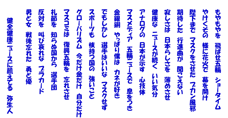  　　もやもやを　飛ばせ五輪　ショータイム   　　やけくその　様に花火で　幕を開け   　　陛下まで　マスクをさせた　ブカン風邪   　　期待した　行進曲が　聞こえない   　　寂しさは　日本らしさを　薄めさせ   　　健康な　ニュースが続く　いい気分   　　アナログの　日本が示す　心技体   　　マスメディア　五輪ニュースで　息をつき   　　金銀銅　やっぱり僕は　カネが好き   　　でもしかし　選手はいいな　マスクせず   　　スポーツも　核持つ国の　強いこと   　　グローバリズム　今だけ金だけ　自分だけ 　 　　マスコミは　復興五輪を　忘れさせ   　　礼節を　知らぬ国から　選手団   　　反対を　叫び哀れな　プラカード   　　男と女　戦後忘れた　勇と優    　　　　健全健康ニュースに飢えてる　弥生人 