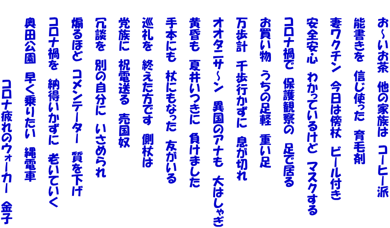 　　お～いお茶　他の家族は　コーヒー派   　　能書きを　信じ使った　育毛剤   　　妻ワクチン　今日は傍杖　ビール付き   　　安全安心　わかっているけど　マスクする   　　コロナ禍で　保護観察の　足で居る   　　お買い物　うちの足軽　重い足   　　万歩計　千歩行かずに　息が切れ   　　オオタニサ～ン　異国のアナも　大はしゃぎ   　　黄昏も　夏井いつきに　負けました   　　手本にも　杖にもなった　友がいる   　　巡礼を　終えた方です　側杖は   　　党族に　祝電送る　売国奴   　　冗談を　別の自分に　いさめられ   　　煽るほど　コメンテーター　質を下げ   　　コロナ禍を　納得いかずに　老いていく   　　奥田公園　早く乗りたい　縄電車   　　　　　　　　　　コロナ疲れのウォーカー　金子