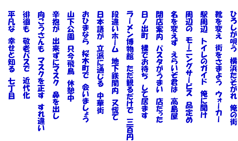 　　ひろしが唄う　横浜たそがれ　俺の街  　　靴を変え　街をさまよう　ウォーカー  　　駅周辺　トイレのガイド　俺に聞け  　　周辺の　モーニングサービス　品定め  　　名を変えず　えらいぞ君は　高島屋  　　閉店案内　パスタがうまい　店だった  　　日ノ出町　裸でお待ち　して居ます  　　ラーメン博物館　ただ観るだけで　三百円  　　段違いホーム　地下鉄関内　又慌て  　　日本語が　立派に通じる　中華街  　　おひまなら　桜木町で　会いましょう  　　山下公園　只今飛鳥　休憩中  　　辛抱が　出来ずにマスク　鼻を出し  　　向こうさんも　マスクを正す　すれ違い  　　徘徊も　敬老パスで　近代化  　　平凡な　幸せと知る　七丁目 