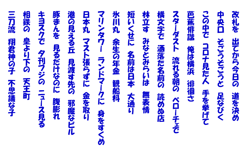 　　改札を　出てから今日の　道を決め  　　中央口　そごうそごうと　足なびく  　　この中で　コロナ見た人　手を挙げて  　　芭蕉俳諧　俺は横浜　徘徊さ  　　スターダスト　流れる朝の　ベローチェで  　　横文字で　洒落た名前の　読めぬ店  　　林立す　みなとみらいは　無表情  　　短いくせに　名前は日本　大通り  　　氷川丸　余生の年金　観船料  　　マリンタワー　ランドマークに　身をすくめ  　　日本丸　マスト張らずに　金を取り  　　港の見える丘　見渡す先の　邪魔なビル  　　豚まんを　見るだけなのに　腹膨れ  　　キヨスクで　夕刊フジの　ニュース見る  　　相鉄の　皇より下の　天王町  　　三刀流　翔君神の子　不思議な子 