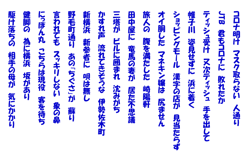 　　コロナ明け　マスク取らない　人通り  　　JTB　君もコロナに　敗れたか  　　ティッシュ受け　又次ティッシュ　手を出して  　　帷子川　姿見せずに　浜に着く  　　ショッピングモール　漢字の店が　見当たらず  　　オイ胴した　マネキン嬢は　尻ません  　　旅人の　腹を満たした　崎陽軒  　　田中屋に　竜馬の妻が　居た不思議  　　三塔が　ビルに囲まれ　沈みがち  　　かすれ声　流れてきそうな　伊勢佐木町  　　新横浜　新参者に　唄は無し  　　野毛町通り　あの「ちぐさ」が　蘇り  　　言われても　スッキリしない　象の鼻  　　にっぽん丸　こちらは現役　客を待ち  　　健脚の　為に横浜　坂があり  　　駆け落ちの　相手の母が　気にかかり 