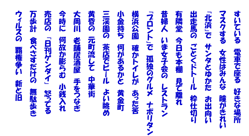  　　すいている　電車で座る　好きな場所  　　マスクする　女性はみんな　瞳がきれい  　　「北浜」で　サンタとゆかた　お出向い  　　出走馬の　ごとくドトール　枠仕切り  　　有隣堂　今日も本棚　見て離れ  　　昔婦人　いま女子会の　レストラン  　　「プロント」で　孤独のグルメ　ナポリタン  　　横浜公園　確かトイレが　あった筈  　　小金持ち　何があるかと　黄金町  　　三渓園の　茶店でビール　よい眺め  　　黄昏の　元町流して　中華街  　　大岡川　老舗居酒屋　手をつなぎ  　　今時に　何故か膨らむ　小銭入れ  　　売店の　「日刊ゲンダイ」　怒ってる  　　万歩計　食べさすだけの　無駄歩き  　　ウィルスの　覇権争い　新と旧  