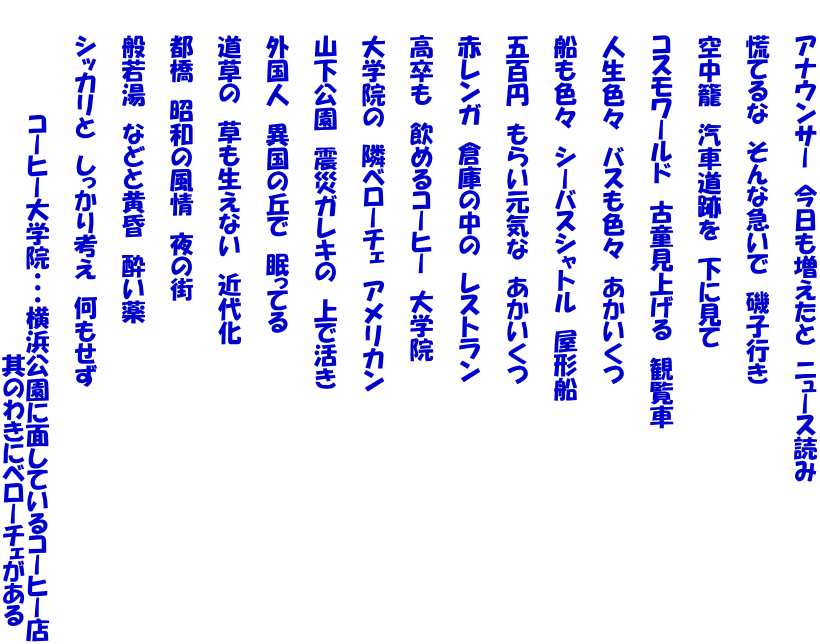 　　アナウンサー　今日も増えたと　ニュース読み  　　慌てるな　そんな急いで　磯子行き  　　空中籠　汽車道跡を　下に見て  　　コスモワールド　古童見上げる　観覧車  　　人生色々　バスも色々　あかいくつ  　　船も色々　シーバスシャトル　屋形船  　　五百円　もらい元気な　あかいくつ  　　赤レンガ　倉庫の中の　レストラン  　　高卒も　飲めるコーヒー　大学院  　　大学院の　隣ベローチェ　アメリカン  　　山下公園　震災ガレキの　上で活き  　　外国人　異国の丘で　眠ってる  　　道草の　草も生えない　近代化  　　都橋　昭和の風情　夜の街  　　般若湯　などと黄昏　酔い薬  　　シッカリと　しっかり考え　何もせず 　　　　　 　　　　　　　コーヒー大学院・・・横浜公園に面しているコーヒー店 　　　　　　　　　　　　　　　　　　　　　　其のわきにベローチェがある