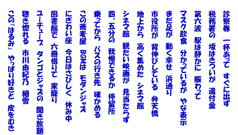  　　診察券　一杯あって　すぐに出ず  　　税務署の　坂はきついが　還付金  　　第六波　駅は静かに　賑わって  　　マスク飲食　分かっているが　やな表示  　　まだ足が　動く幸せ　浜通り  　　市役所が　背伸びしている　弁天橋  　　地上から　高く集めた　シネマ館  　　シネマ館　観たい映画が　見当たらず  　　四、五分の　我慢できるか　停留所  　　乗ってから　バスの行き先　確かめる  　　この蕎麦屋　BGMは　モダンジャズ  　　にぎわい座　今日はさびしく　休み中  　　図書館で　六冊借りて　家籠り  　　ユーチューブ　タンゴとジャズの　聞き放題  　　聴き惚れる　市川由紀乃　細雪  　　この「はるみ」　やっぱり好きと　皮をむき 