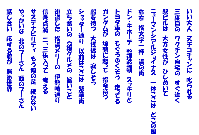  　　いい大人　又チコチャンに　叱られる  　　三度目の　ワクチン自宅の　すぐ近く  　　駅ビルは　大方女性が　ひしめいて  　　ニューマンシアルジョイナス　一体ここは　どこの国  　　右左　横文字一杯　浜の街  　　ドン・キホーテ　整理整頓　スッキリと  　　トヨタ車の　もぐろふくぞう　走ってる  　　ガンダムが　埠頭に起って　指令待つ  　　船を待つ　大桟橋は　寂しそう  　　シャッター通り　以前はここは　繁華街  　　立ち食いの　C級グルメの　旨いこと  　　徘徊した　横浜メリーの　伊勢崎通り  　　信号点滅　二、三歩入って　考える  　　サステナビリティ　もう俺の足　続かない  　　やっかいな　北のプーさん　西のプーさん  　　話し合い　応ずる貌が　居ぬ世界 