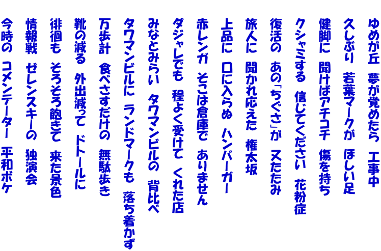 　　ゆめが丘　夢が覚めたら　工事中  　　久しぶり　若葉マークが　ほしい足  　　健脚に　聞けばアチコチ　傷を持ち  　　クシャミする　信じてください　花粉症  　　復活の　あの「ちぐさ」が　又たたみ  　　旅人に　聞かれ応えた　権太坂  　　上品に　口に入らぬ　ハンバーガー  　　赤レンガ　そこは倉庫で　ありません  　　ダジャレでも　程よく受けて　くれた店  　　みなとみらい　タワマンビルの　背比べ  　　タワマンビルに　ランドマークも　落ち着かず  　　万歩計　食べさすだけの　無駄歩き  　　靴の減る　外出減って　ドトールに  　　徘徊も　そろそろ飽きて　来た景色  　　情報戦　ゼレンスキーの　独演会  　　今時の　コメンテーター　平和ボケ　