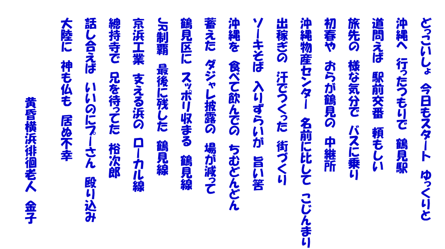  　　どっこいしょ　今日もスタート　ゆっくりと  　　沖縄へ　行ったつもりで　鶴見駅  　　道問えば　駅前交番　頼もしい  　　旅先の　様な気分で　バスに乗り  　　初春や　おらが鶴見の　中継所  　　沖縄物産センター　名前に比して　こじんまり  　　出稼ぎの　汗でつくった　街づくり  　　ソーキそば　入りずらいが　旨い筈  　　沖縄を　食べて飲んでの　ちむどんどん  　　蓄えた　ダジャレ披露の　場が減って  　　鶴見区に　スッポリ収まる　鶴見線  　　JR制覇　最後に残した　鶴見線  　　京浜工業　支える浜の　ローカル線  　　總持寺で　兄を待ってた　裕次郎  　　話し合えば　いいのにプーさん　殴り込み  　　大陸に　神も仏も　居ぬ不幸   　　　　　　　　　　　　黄昏横浜徘徊老人　金子  