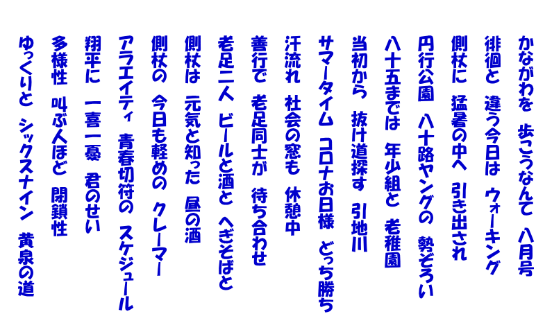 　　　かながわを　歩こうなんて　八月号  　　　徘徊と　違う今日は　ウォーキング  　　　側杖に　猛暑の中へ　引き出され  　　　円行公園　八十路ヤングの　勢ぞろい  　　　八十五までは　年少組と　老稚園  　　　当初から　抜け道探す　引地川  　　　サマータイム　コロナお日様　どっち勝ち  　　　汗流れ　社会の窓も　休憩中  　　　善行で　老足同士が　待ち合わせ  　　　老足二人　ビールと酒と　へぎそばと  　　　側杖は　元気と知った　昼の酒  　　　側杖の　今日も軽めの　クレーマー  　　　アラエイティ　青春切符の　スケジュール  　　　翔平に　一喜一憂　君のせい  　　　多様性　叫ぶ人ほど　閉鎖性  　　　ゆっくりと　シックスナイン　黄泉の道 