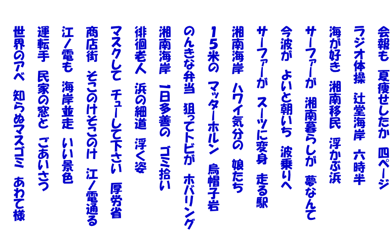 　　　会報も　夏痩せしたか　四ページ  　　　ラジオ体操　辻堂海岸　六時半  　　　海が好き　湘南移民　浮かぶ浜  　　　サーファーが　湘南暮らしが　夢なんて  　　　今波が　よいと朝いち　波乗りへ  　　　サーファーが　スーツに変身　走る駅  　　　湘南海岸　ハワイ気分の　娘たち  　　　１５米の　マッターホルン　烏帽子岩  　　　のんきな弁当　狙ってトビが　ホバリング  　　　湘南海岸　1日多善の　ゴミ拾い  　　　徘徊老人　浜の細道　浮く姿  　　　マスクして　チューして下さい　厚労省  　　　商店街　そこのけそこのけ　江ノ電通る  　　　江ノ電も　海岸並走　いい景色  　　　運転手　民家の窓と　ごあいさつ  　　　世界のアベ　知らぬマスゴミ　あわて様 