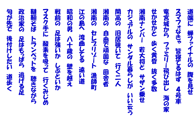 　　道端に　蝉ファイナルの　腹を見せ  　　スマフォなきゃ　皆寝てるはず　４号車  　　竜宮城から　ファミリー飛び出し　海の家  　　せかせかと　歩く黄昏　抜く多数  　　湘南ナンバー　若大将と　サザン乗せ  　　カジュアルの　サンダル暮らしが　いい云う  　　開高の　旧居覗いて　行く二人  　　湘南の　自由で頑固な　田舎者  　　湘南の　セレブリゾート　漁師町  　　江の島へ　湾曲してる　遠い道  　　昭和の男　八十歳の　壁を越え  　　戦前の　足は強いか　しぶといか  　　マスク手に　酸素を吸って　行くみじめ  　　韃靼そば　トランペットを　聴きながら  　　政治家の　足はもっぱら　逃げる足  　　句が先で　後付けしたい　道歩く 