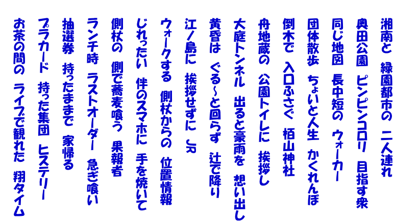 　　湘南と　緑園都市の　二人連れ  　　奥田公園　ピンピンコロリ　目指す衆  　　同じ地図　長中短の　ウォーカー  　　団体散歩　ちょいと人生　かくれんぼ  　　倒木で　入口ふさぐ　栢山神社　  　　舟地蔵の　公園トイレに　挨拶し  　　大庭トンネル　出ると豪雨を　想い出し  　　黄昏は　ぐる～と回らず　辻で降り  　　江ノ島に　挨拶せずに　JR  　　ウォークする　側杖からの　位置情報  　　じれったい　伴のスマホに　手を焼いて  　　側杖の　側で蕎麦喰う　果報者  　　ランチ時　ラストオーダー　急ぎ喰い  　　抽選券　持ったままで　家帰る  　　プラカード　持った集団　ヒステリー  　　お茶の間の　ライブで観れた　翔タイム 