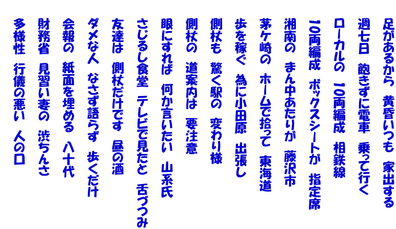 　　足があるから　黄昏いつも　家出する  　　週七日　飽きずに電車　乗って行く  　　ローカルの　10両編成　相鉄線  　　10両編成　ボックスシートが　指定席  　　湘南の　まん中あたりが　藤沢市  　　茅ケ崎の　ホームで拾って　東海道  　　歩を稼ぐ　為に小田原　出張し  　　側杖も　驚く駅の　変わり様  　　側杖の　道案内は　要注意  　　眼にすれば　何か言いたい　山系氏  　　さじるし食堂　テレビで見たと　舌づつみ  　　友達は　側杖だけです　昼の酒  　　ダメな人　なさず語らず　歩くだけ  　　会報の　紙面を埋める　八十代  　　財務省　見習い妻の　渋ちんさ  　　多様性　行儀の悪い　人の口　　 