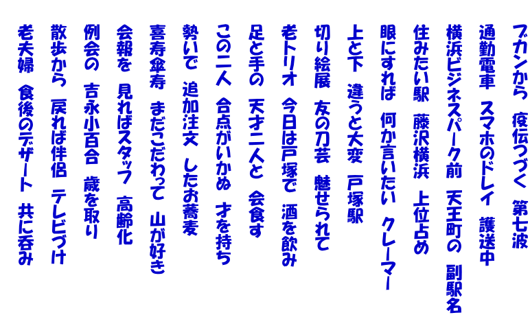    ブカンから　疫伝つづく　第七波  　　通勤電車　スマホのドレイ　護送中  　　横浜ビジネスパーク前　天王町の　副駅名  　　住みたい駅　藤沢横浜　上位占め  　　眼にすれば　何か言いたい　クレーマー  　　上と下　違うと大変　戸塚駅  　　切り絵展　友の刀芸　魅せられて  　　老トリオ　今日は戸塚で　酒を飲み  　　足と手の　天才二人と　会食す  　　この二人　合点がいかぬ　才を持ち  　　勢いで　追加注文　したお蕎麦  　　喜寿傘寿　まだこだわって　山が好き  　　会報を　見ればスタッフ　高齢化  　　例会の　吉永小百合　歳を取り  　　散歩から　戻れば伴侶　テレビづけ  　　老夫婦　食後のデザート　共に呑み 