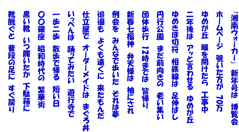 　　「湘南ウォーカー」　新年号は　博覧会  　　ホームページ　覗いた方が　70万  　　ゆめが丘　眼を開けたら　工事中  　　二年後は　アッと言わせる　ゆめが丘  　　ゆめきぼ切符　相鉄線は　足伸ばし  　　円行公園　まだ前向きの　老い集い  　　団体歩行　12時までは　皆帰り  　　新春七福神　弁天様は　袖にされ  　　例会を　みんなで歩いた　それは夢  　　徘徊も　よくも遠くに　来たもんだ  　　仕立屋で　オーダーメイドは　まぐろ丼  　　いっぺんは　踊ってみたい　遊行寺で  　　一歩二歩　散歩で帰る　短い日  　　〇〇銀座　昭和時代の　繁華街  　　黒い靴　いつ履いたか　下駄箱に  　　靴脱ぐと　普段の足に　すぐ戻り 