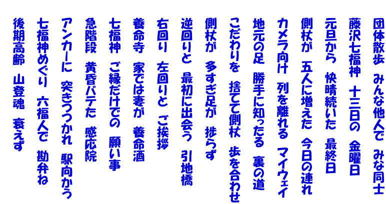 　　団体散歩　みんな他人で　みな同士  　　藤沢七福神　十三日の　金曜日  　　元旦から　快晴続いた　最終日  　　側杖が　五人に増えた　今日の連れ  　　カメラ向け　列を離れる　マイウェイ  　　地元の足　勝手に知ったる　裏の道  　　こだわりを　捨てて側杖　歩を合わせ  　　側杖が　多すぎ足が　捗らず  　　逆回りと　最初に出会う　引地橋  　　右回り　左回りと　ご挨拶  　　養命寺　家では妻が　養命酒  　　七福神　ご縁だけでの　願い事  　　急階段　黄昏バテた　感応院  　　アンカーに　突きつつかれ　駅向かう  　　七福神めぐり　六福人で　勘弁ね  　　後期高齢　山登魂　衰えず 