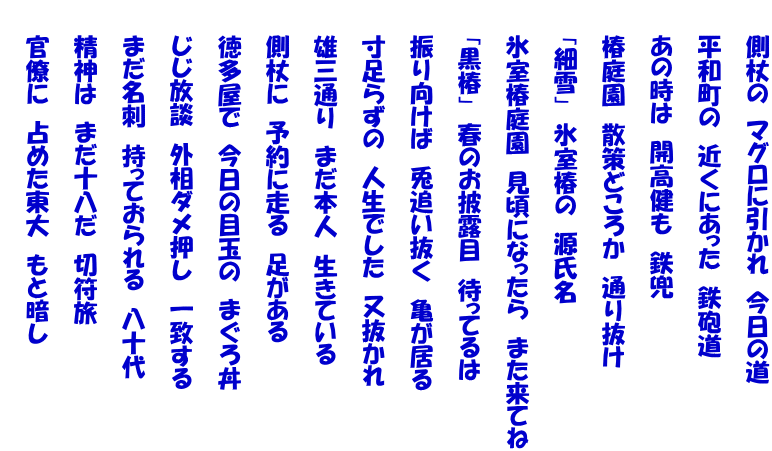 　　側杖の　マグロに引かれ　今日の道  　　平和町の　近くにあった　鉄砲道  　　あの時は　開高健も　鉄兜  　　椿庭園　散策どころか　通り抜け  　　「細雪」　氷室椿の　源氏名  　　氷室椿庭園　見頃になったら　また来てね  　　「黒椿」　春のお披露目　待ってるは  　　振り向けば　兎追い抜く　亀が居る  　　寸足らずの　人生でした　又抜かれ  　　雄三通り　まだ本人　生きている  　　側杖に　予約に走る　足がある  　　徳多屋で　今日の目玉の　まぐろ丼  　　じじ放談　外相ダメ押し　一致する  　　まだ名刺　持っておられる　八十代  　　精神は　まだ十八だ　切符旅  　　官僚に　占めた東大　もと暗し 