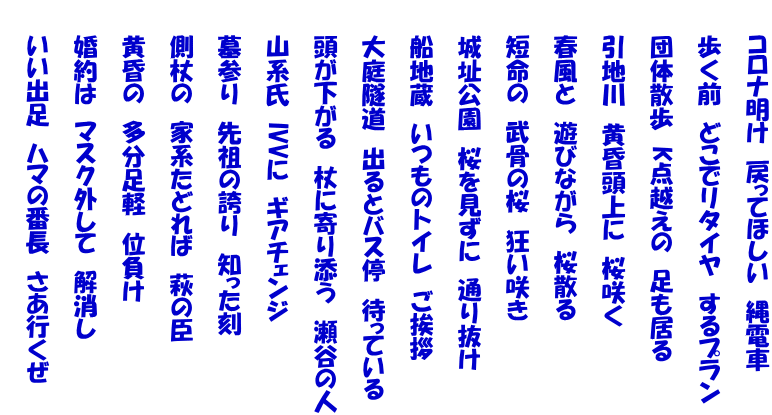     コロナ明け　戻ってほしい　縄電車  　　歩く前　どこでリタイヤ　するプラン  　　団体散歩　K点越えの　足も居る  　　引地川　黄昏頭上に　桜咲く  　　春風と　遊びながら　桜散る  　　短命の　武骨の桜　狂い咲き  　　城址公園　桜を見ずに　通り抜け  　　船地蔵　いつものトイレ　ご挨拶  　　大庭隧道　出るとバス停　待っている  　　頭が下がる　杖に寄り添う　瀬谷の人  　　山系氏　IVVに　ギアチェンジ  　　墓参り　先祖の誇り　知った刻  　　側杖の　家系たどれば　萩の臣  　　黄昏の　多分足軽　位負け  　　婚約は　マスク外して　解消し  　　いい出足　ハマの番長　さあ行くぜ 