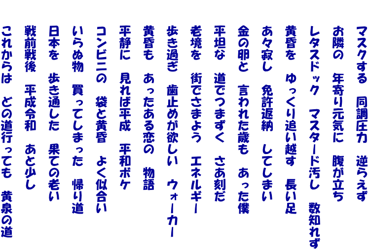 　　マスクする　同調圧力　逆らえず  　　お隣の　年寄り元気に　腹が立ち  　　レタスドック　マスタード汚し　数知れず  　　黄昏を　ゆっくり追い越す　長い足  　　あ々寂し　免許返納　してしまい  　　金の卵と　言われた歳も　あった僕  　　平坦な　道でつまずく　さあ刻だ  　　老境を　街でさまよう　エネルギー  　　歩き過ぎ　歯止めが欲しい　ウォーカー  　　黄昏も　あったある恋の　物語  　　平静に　見れば平成　平和ボケ  　　コンビニの　袋と黄昏　よく似合い  　　いらぬ物　買ってしまった　帰り道  　　日本を　歩き通した　果ての老い  　　戦前戦後　平成令和　あと少し  　　これからは　どの道行っても　黄泉の道