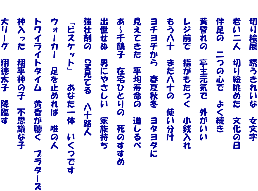 　　切り絵展　誘うきれいな　女文字  　　老い二人　切り絵眺めた　文化の日  　　伴足の　二つの心で　よく続き  　　黄昏れの　亭主元気で　外がいい  　　レジ前で　指がもたつく　小銭入れ  　　もう八十　まだ八十の　使い分け  　　ヨチヨチから　春夏秋冬　ヨタヨタに  　　見えてきた　平均寿命の　道しるべ  　　あ～千鶴子　在宅ひとりの　死のすすめ  　　出世せぬ　男にやさしい　家族持ち  　　強壮剤の　CM見てる　八十路人  　　「ビスケット」　あなた一体　いくつです  　　ウォーカー　足を止めれば　唯の人  　　トワイライトタイム　黄昏が聴く　プラターズ  　　神入った　翔平神の子　不思議な子  　　大リーグ　翔徳太子　降臨す 