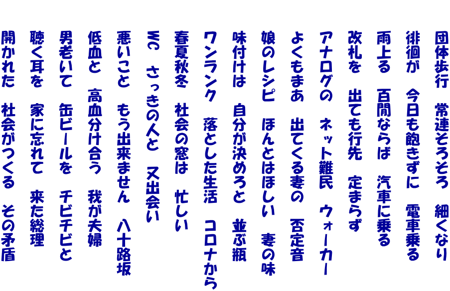 　　団体歩行　常連そろそろ　細くなり  　　徘徊が　今日も飽きずに　電車乗る  　　雨上る　百閒ならば　汽車に乗る  　　改札を　出ても行先　定まらず  　　アナログの　ネット難民　ウォーカー  　　よくもまあ　出てくる妻の　否定音  　　娘のレシピ　ほんとはほしい　妻の味  　　味付けは　自分が決めろと　並ぶ瓶  　　ワンランク　落とした生活　コロナから  　　春夏秋冬　社会の窓は　忙しい  　　WC　さっきの人と　又出会い  　　悪いこと　もう出来ません　八十路坂  　　低血と　高血分け合う　我が夫婦  　　男老いて　缶ビールを　チビチビと  　　聴く耳を　家に忘れて　来た総理  　　開かれた　社会がつくる　その矛盾