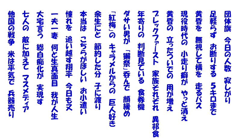 　　団体旗　今日の人数　寂しがり  　　足軽らず　お断りする　５キロまで  　　黄昏を　無視して横を　走るバス  　　現役時代の　小走り癖が　やっと消え  　　黄昏の　立ったついでの　用が増え  　　ブレックファースト　家族それぞれ　異邦食  　　年寄りの　判断見ている　食券機  　　ダサい男が　「獺祭」呑んで　顔緩め  　　「紅梅」の　キャラメルからの　巨人好き  　　余生にと　節約した分　子に渡り  　　本当は　こちらがほしい　お小遣い  　　憧れを　追い越す翔平　今日も又  　　一夫一妻　何と生真面目　我が人生  　　大宅言う　総白痴化が　実現す  　　七人の　敵に加えて　マスメディア  　　他国の戦争　米は平気で　兵器売り 