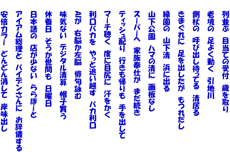 　　列並ぶ　目当ての受付　歳を取り  　　老境の　足よく動く　引地川  　　側杖の　呼び出し待ってる　清居る  　　きまぐれに　足を出したが　もつれだし  　　緑園の　山下清　浜に出る  　　山下公園　ハマの清に　画板なし  　　スーパーへ　家族奉仕が　まだ続き  　　ティッシュ配り　行きも帰りも　手を出して  　　マーチ聴く　度に目尻に　汗をかく  　　利口バカを　やっと追い越す　バカ利口  　　AIが　右脳か左脳　俳句詠む  　　味気ない　デジタル清算　帽子買う  　　休養日　そうか世間も　日曜日  　　日本語の　店が少ない　ららぽーと  　　アイアム総理と　バイデンさんに　お辞儀する  　　安倍カラー　どんどん消して　岸味出し