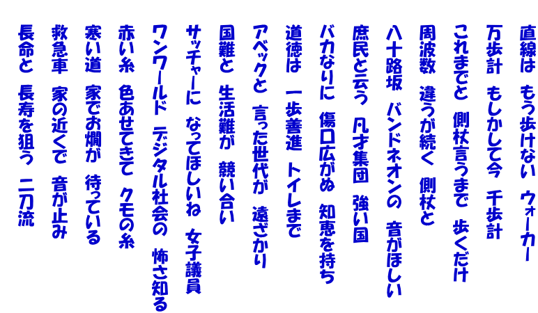 　　直線は　もう歩けない　ウォーカー  　　万歩計　もしかして今　千歩計  　　これまでと　側杖言うまで　歩くだけ  　　周波数　違うが続く　側杖と  　　八十路坂　バンドネオンの　音がほしい  　　庶民と云う　凡才集団　強い国  　　バカなりに　傷口広がぬ　知恵を持ち  　　道徳は　一歩善進　トイレまで  　　アベックと　言った世代が　遠ざかり  　　国難と　生活難が　競い合い  　　サッチャーに　なってほしいね　女子議員  　　ワンワールド　デジタル社会の　怖さ知る  　　赤い糸　色あせてきて　クモの糸  　　寒い道　家でお燗が　待っている  　　救急車　家の近くで　音が止み  　　長命と　長寿を狙う　二刀流 