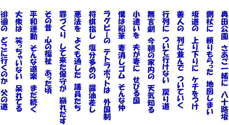 　　奥田公園　さあご一緒に　八十路坂  　　側杖に　頼りもらった　地図しまい  　　坂道の　上り下りに　ケチをつけ  　　善人の　列に並んで　ついていく  　　行列に　ついて行けない　戻り道  　　無言劇　今朝の家内の　天気知る  　　小遣いを　夫が妻に　せびる国  　　僕は鉛筆　妻消しゴム　そんな仲  　　ラグビーの　テトラポットは　外国制  　　将棋指し　塩分多めの　醤油差し  　　悪法を　よくも通した　議員たち  　　罪づくり　して来た保守が　崩れだす  　　その昔　心の福祉　あった頃  　　平和運動　そんな道楽　まだ続く  　　大衆は　笑っちゃいない　呆れてる  　　徘徊の　どこに行くのか　父の道