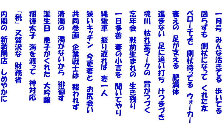 　　一月号　みんな活きてる　歩いてる  　　図らずも　側杖になって　くれた友  　　ベローチェで　側杖待ってる　ウォーカー  　　衰えの　足が支える　肥満体  　　進まない　足に追い打ち　けつまづき  　　境川　枯れ葉マークの　背がつづく  　　忘年会　戦前生まれの　生き残り  　　一日多善　妻の小言を　聞いてやり  　　縄電車　振り返れば　妻一人  　　狭いキッチン　今更妻と　お尻会い  　　共同参画　企業戦士は　報われず  　　清濁の　濁がないから　徘徊す  　　誕生日　息子がくれた　大吟醸  　　翔徳太子　海を渡って　神対応  　　「税」　又贅沢な　財務省  　　内閣の　新装開店　しめやかに