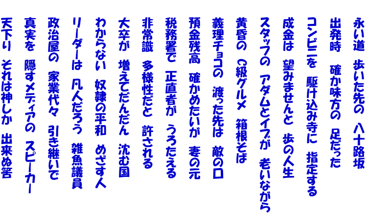 　　永い道　歩いた先の　八十路坂  　　出発時　 確か味方の　足だった　  　　コンビニを　駆け込み寺に　指定する  　　成金は　望みませんと　歩の人生  　　スタッフの　アダムとイブが　老いながら  　　黄昏の　C級グルメ　箱根そば  　　義理チョコの　渡った先は　敵の口  　　預金残高　確かめたいが　妻の元  　　税務署で　正直者が　うろたえる  　　非常識　多様性だと　許される  　　大卒が　増えてだんだん　沈む国  　　わからない　奴隷の平和　めざす人  　　リーダーは　凡人だろう　雑魚議員  　　政治屋の　家業代々　引き継いで  　　真実を　隠すメディアの　スピーカー  　　天下り　それは神しか　出来ぬ筈