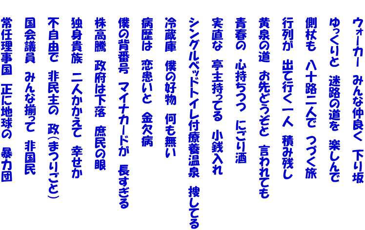 　　ウォーカー　みんな仲良く　下り坂  　　ゆっくりと　迷路の道を　楽しんで  　　側杖も　八十路二人で　つづく旅  　　行列が　出て行く一人　積み残し  　　黄泉の道　お先どうぞと　言われても  　　青春の　心持ちつつ　にごり酒  　　実直な　亭主持ってる　小銭入れ  　　シングルベッドトイレ付療養温泉　捜してる  　　冷蔵庫　僕の好物　何も無い  　　病歴は　恋患いと　金欠病  　　僕の背番号　マイナカードが　長すぎる  　　株高騰　政府は下落　庶民の眼  　　独身貴族　二人かかえて　幸せか  　　不自由で　非民主の　政（まつりごと）  　　国会議員　みんな揃って　非国民  　　常任理事国　正に地球の　暴力団