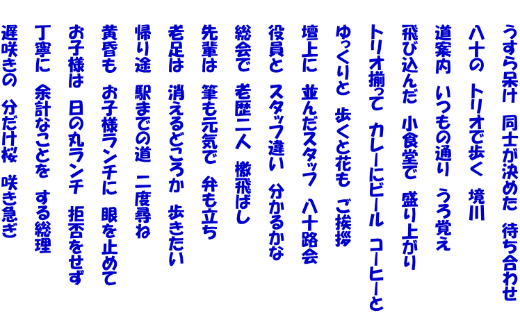 　　うすら呆け　同士が決めた　待ち合わせ  　　八十の　トリオで歩く　境川  　　道案内　いつもの通り　うろ覚え  　　飛び込んだ　小食堂で　盛り上がり  　　トリオ揃って　カレーにビール　コーヒーと  　　ゆっくりと　歩くと花も　ご挨拶  　　壇上に　並んだスタッフ　八十路会  　　役員と　スタッフ違い　分かるかな  　　総会で　老歴二人　檄飛ばし  　　先輩は　筆も元気で　弁も立ち  　　老足は　消えるどころか　歩きたい  　　帰り途　駅までの道　二度尋ね  　　黄昏も　お子様ランチに　眼を止めて  　　お子様は　日の丸ランチ　拒否をせず  　　丁寧に　余計なことを　する総理  　　遅咲きの　分だけ桜　咲き急ぎ