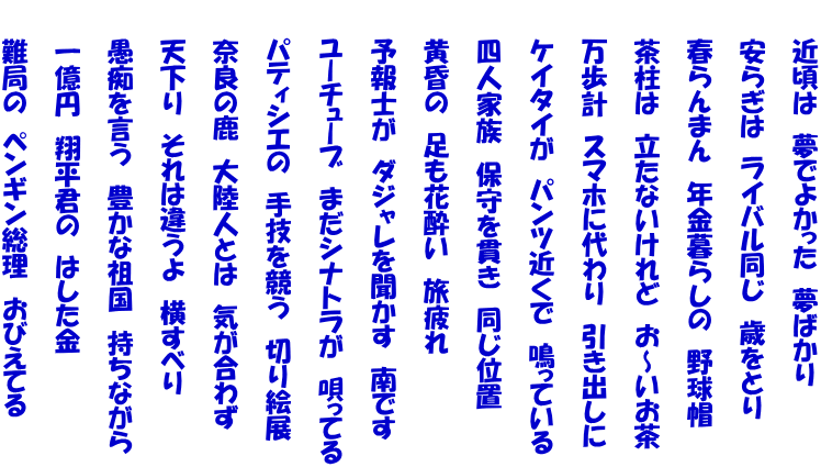 　　近頃は　夢でよかった　夢ばかり  　　安らぎは　ライバル同じ　歳をとり  　　春らんまん　年金暮らしの　野球帽  　　茶柱は　立たないけれど　お～いお茶  　　万歩計　スマホに代わり　引き出しに  　　ケイタイが　パンツ近くで　鳴っている  　　四人家族　保守を貫き　同じ位置  　　黄昏の　足も花酔い　旅疲れ  　　予報士が　ダジャレを聞かす　南です  　　ユーチューブ　まだシナトラが　唄ってる  　　パティシエの　手技を競う　切り絵展  　　奈良の鹿　大陸人とは　気が合わず  　　天下り　それは違うよ　横すべり  　　愚痴を言う　豊かな祖国　持ちながら  　　一億円　翔平君の　はした金  　　難局の　ペンギン総理　おびえてる